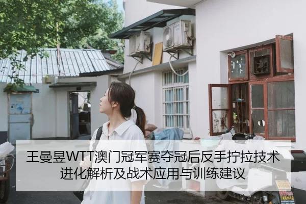 王曼昱WTT澳门冠军赛夺冠后反手拧拉技术进化解析及战术应用与训练建议