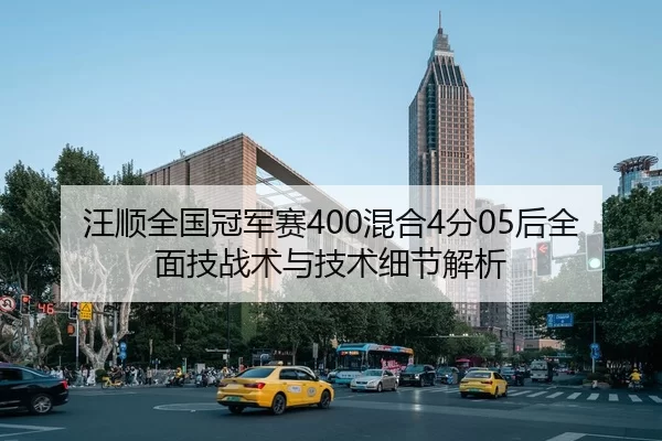 汪顺全国冠军赛400混合4分05后全面技战术与技术细节解析
